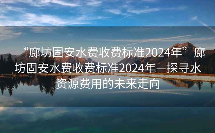 “廊坊固安水費收費標(biāo)準(zhǔn)2024年”廊坊固安水費收費標(biāo)準(zhǔn)2024年—探尋水資源費用的未來走向