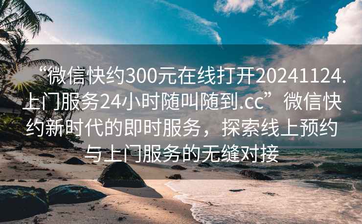 “微信快約300元在線打開20241124.上門服務24小時隨叫隨到.cc”微信快約新時代的即時服務，探索線上預約與上門服務的無縫對接
