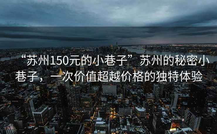 “蘇州150元的小巷子”蘇州的秘密小巷子，一次價值超越價格的獨特體驗