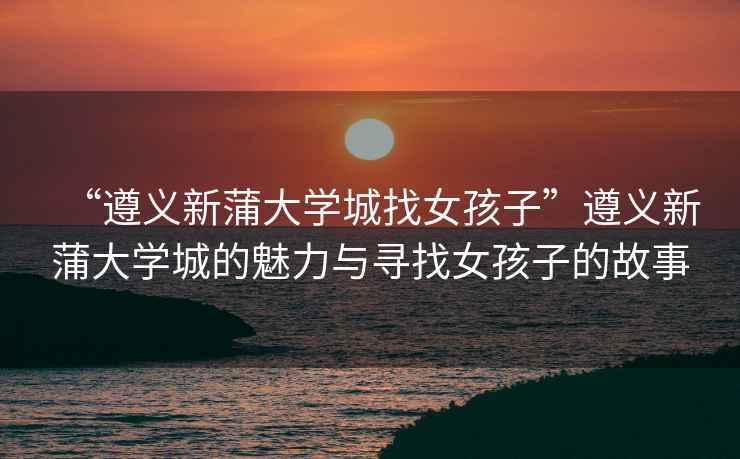 “遵義新蒲大學(xué)城找女孩子”遵義新蒲大學(xué)城的魅力與尋找女孩子的故事
