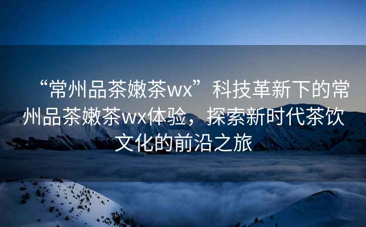 “常州品茶嫩茶wx”科技革新下的常州品茶嫩茶wx體驗，探索新時代茶飲文化的前沿之旅