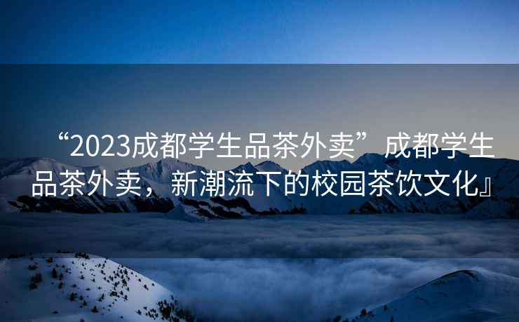 “2023成都學(xué)生品茶外賣”成都學(xué)生品茶外賣，新潮流下的校園茶飲文化』