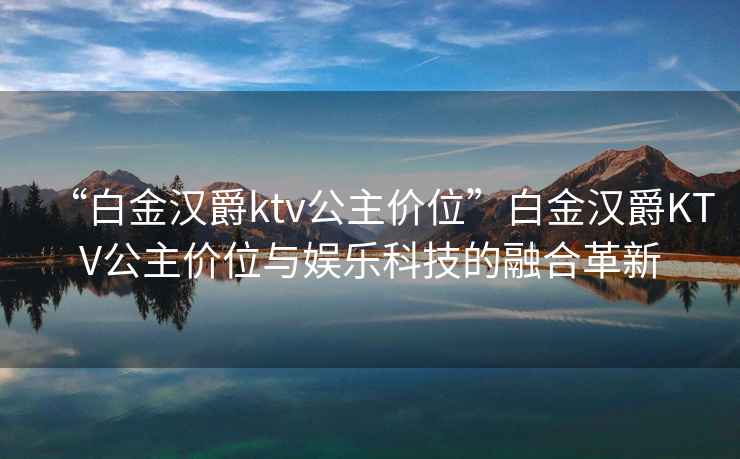 “白金漢爵ktv公主價(jià)位”白金漢爵KTV公主價(jià)位與娛樂科技的融合革新