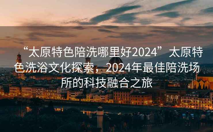 “太原特色陪洗哪里好2024”太原特色洗浴文化探索，2024年最佳陪洗場(chǎng)所的科技融合之旅