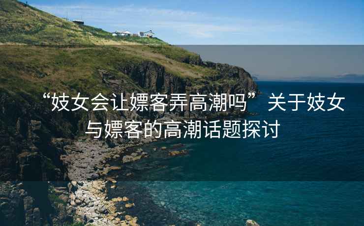 “妓女會讓嫖客弄高潮嗎”關(guān)于妓女與嫖客的高潮話題探討