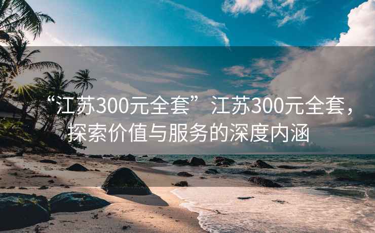 “江蘇300元全套”江蘇300元全套，探索價(jià)值與服務(wù)的深度內(nèi)涵