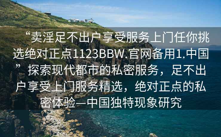 “賣淫足不出戶享受服務上門任你挑選絕對正點1123BBW.官網(wǎng)備用1.中國”探索現(xiàn)代都市的私密服務，足不出戶享受上門服務精選，絕對正點的私密體驗—中國獨特現(xiàn)象研究