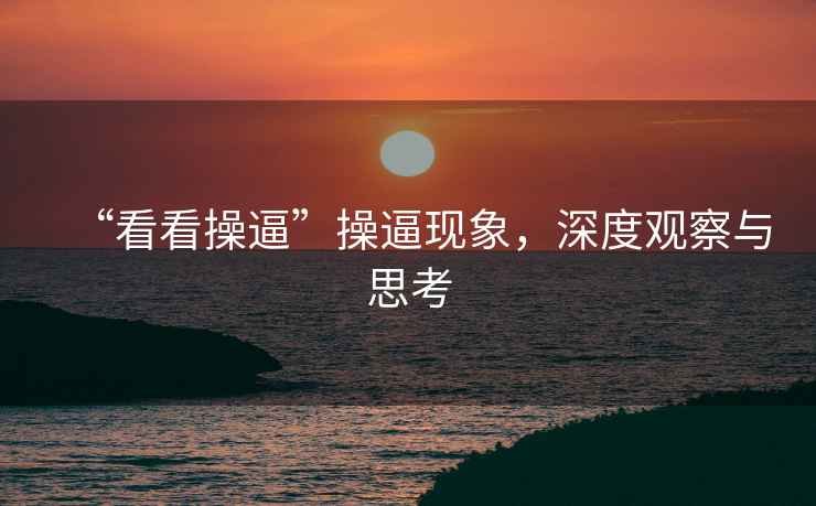 “看看操逼”操逼現(xiàn)象，深度觀察與思考