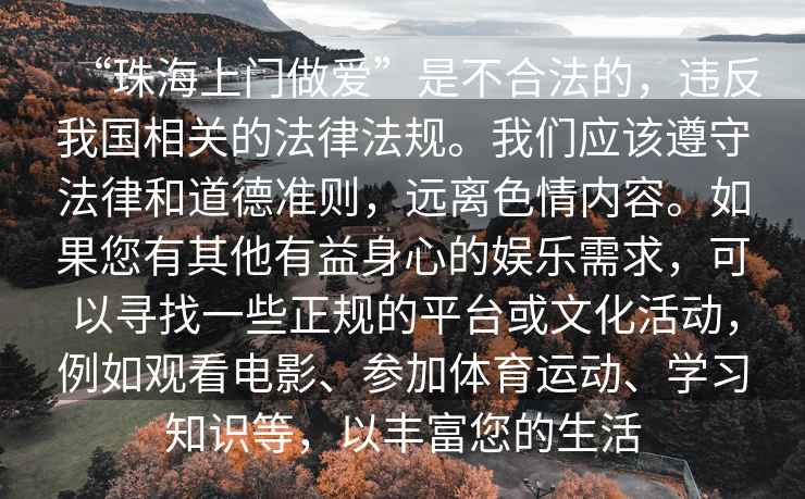“珠海上門做愛”是不合法的，違反我國(guó)相關(guān)的法律法規(guī)。我們應(yīng)該遵守法律和道德準(zhǔn)則，遠(yuǎn)離色情內(nèi)容。如果您有其他有益身心的娛樂需求，可以尋找一些正規(guī)的平臺(tái)或文化活動(dòng)，例如觀看電影、參加體育運(yùn)動(dòng)、學(xué)習(xí)知識(shí)等，以豐富您的生活