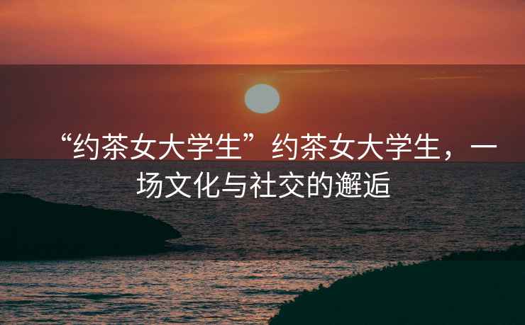 “約茶女大學(xué)生”約茶女大學(xué)生，一場文化與社交的邂逅