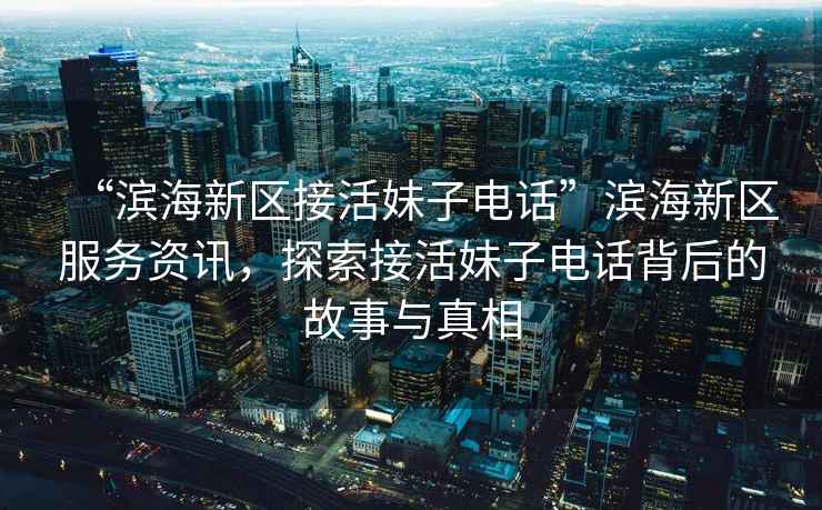 “濱海新區(qū)接活妹子電話”濱海新區(qū)服務資訊，探索接活妹子電話背后的故事與真相