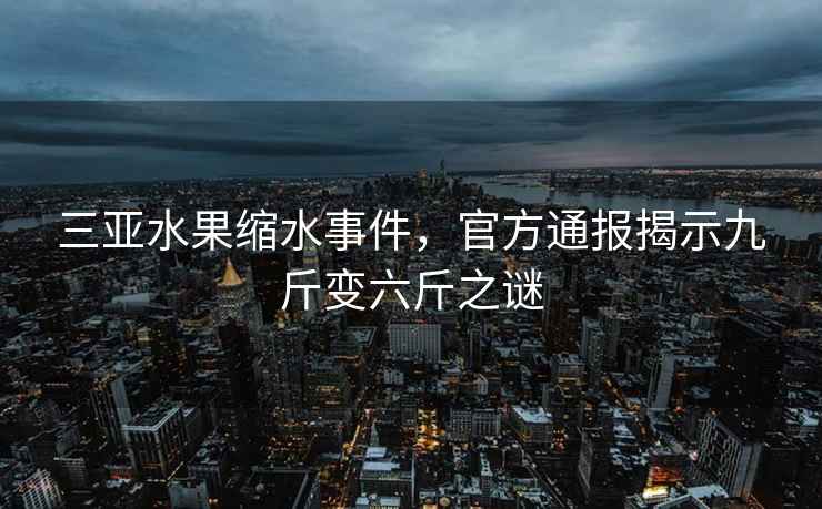 三亞水果縮水事件，官方通報(bào)揭示九斤變六斤之謎