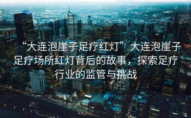 “大連泡崖子足療紅燈”大連泡崖子足療場所紅燈背后的故事，探索足療行業(yè)的監(jiān)管與挑戰(zhàn)