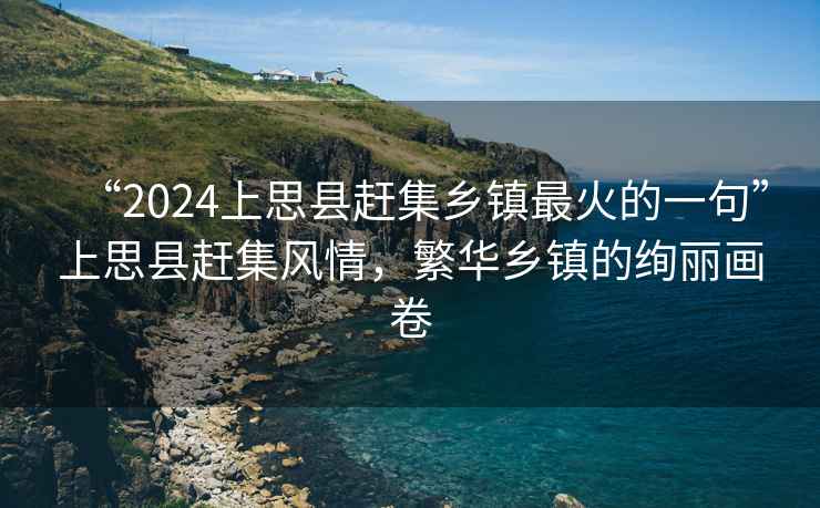 “2024上思縣趕集鄉(xiāng)鎮(zhèn)最火的一句”上思縣趕集風(fēng)情，繁華鄉(xiāng)鎮(zhèn)的絢麗畫卷