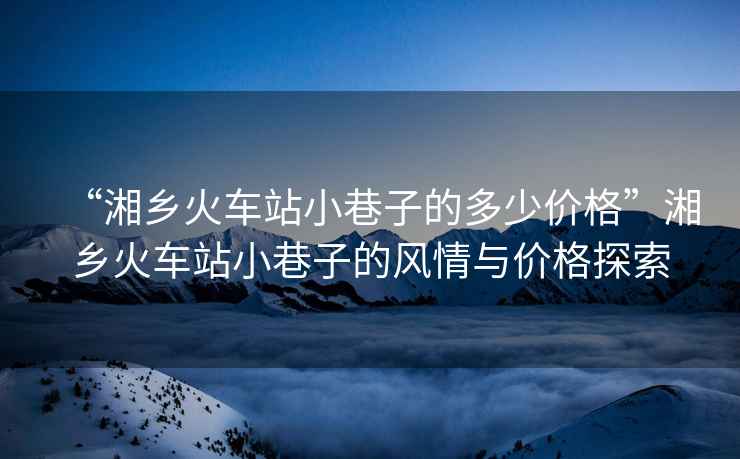 “湘鄉(xiāng)火車站小巷子的多少價格”湘鄉(xiāng)火車站小巷子的風情與價格探索