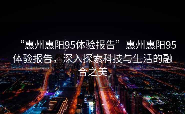 “惠州惠陽95體驗(yàn)報(bào)告”惠州惠陽95體驗(yàn)報(bào)告，深入探索科技與生活的融合之美