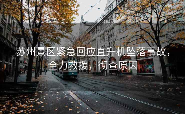 蘇州景區(qū)緊急回應(yīng)直升機(jī)墜落事故，全力救援，徹查原因