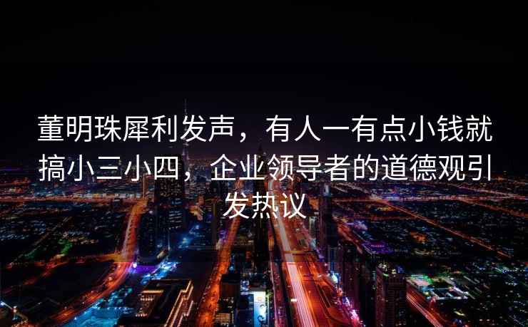 董明珠犀利發(fā)聲，有人一有點(diǎn)小錢(qián)就搞小三小四，企業(yè)領(lǐng)導(dǎo)者的道德觀引發(fā)熱議