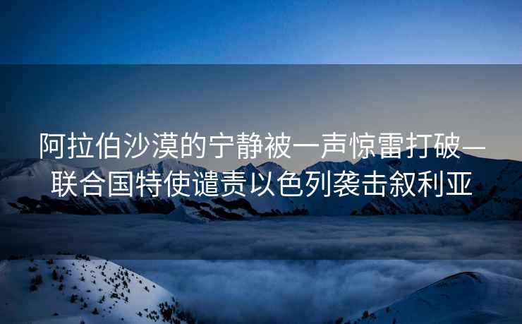阿拉伯沙漠的寧?kù)o被一聲驚雷打破—聯(lián)合國(guó)特使譴責(zé)以色列襲擊敘利亞