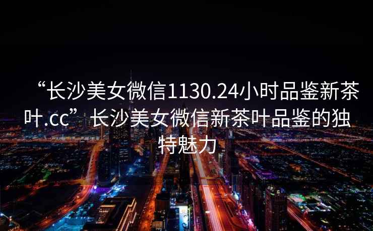 “長(zhǎng)沙美女微信1130.24小時(shí)品鑒新茶葉.cc”長(zhǎng)沙美女微信新茶葉品鑒的獨(dú)特魅力
