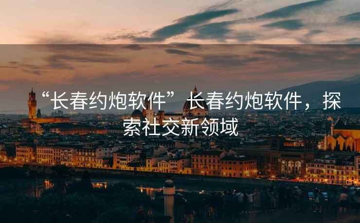 “長(zhǎng)春約炮軟件”長(zhǎng)春約炮軟件，探索社交新領(lǐng)域