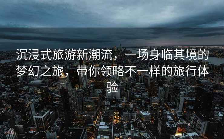 沉浸式旅游新潮流，一場身臨其境的夢幻之旅，帶你領(lǐng)略不一樣的旅行體驗(yàn)