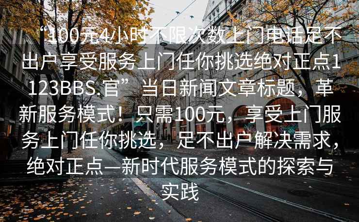 “100元4小時不限次數(shù)上門電話足不出戶享受服務(wù)上門任你挑選絕對正點(diǎn)1123BBS.官”當(dāng)日新聞文章標(biāo)題，革新服務(wù)模式！只需100元，享受上門服務(wù)上門任你挑選，足不出戶解決需求，絕對正點(diǎn)—新時代服務(wù)模式的探索與實(shí)踐