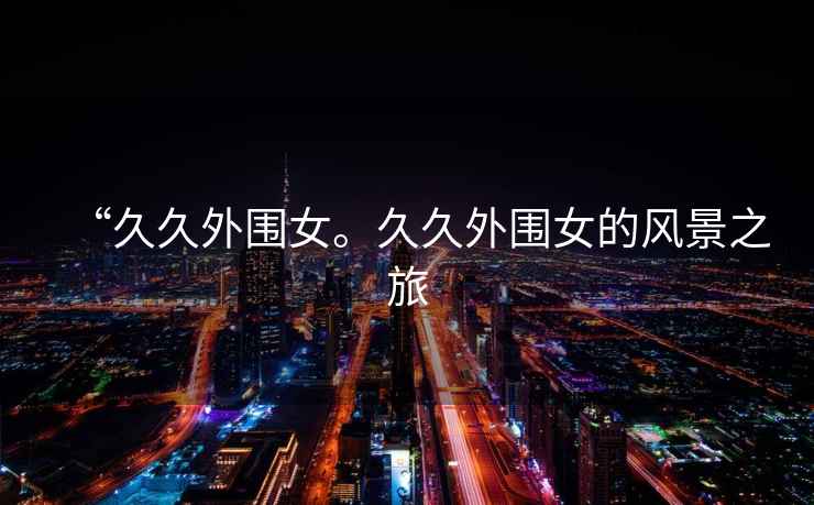 “久久外圍女。久久外圍女的風(fēng)景之旅