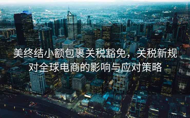 美終結(jié)小額包裹關(guān)稅豁免，關(guān)稅新規(guī)對(duì)全球電商的影響與應(yīng)對(duì)策略