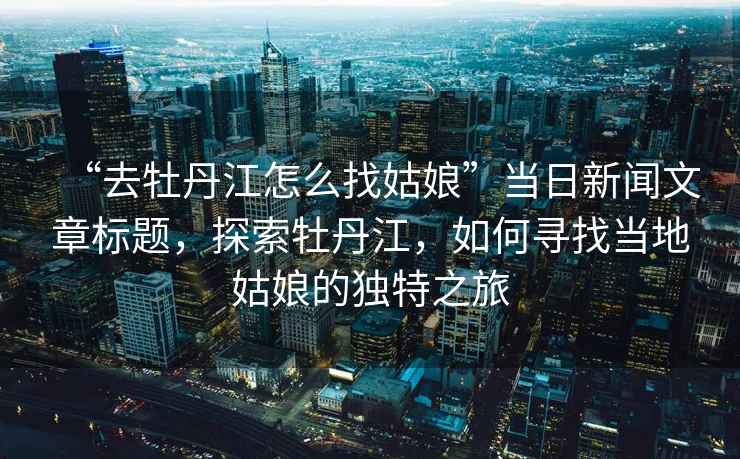 “去牡丹江怎么找姑娘”當(dāng)日新聞文章標(biāo)題，探索牡丹江，如何尋找當(dāng)?shù)毓媚锏莫?dú)特之旅