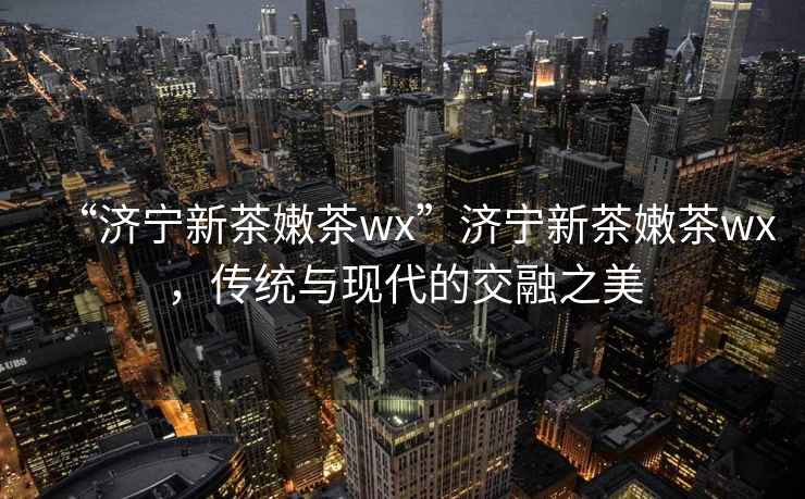 “濟寧新茶嫩茶wx”濟寧新茶嫩茶wx，傳統(tǒng)與現(xiàn)代的交融之美