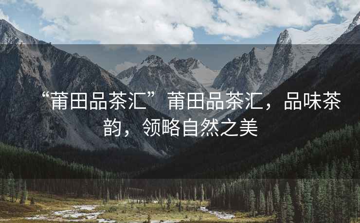 “莆田品茶匯”莆田品茶匯，品味茶韻，領(lǐng)略自然之美