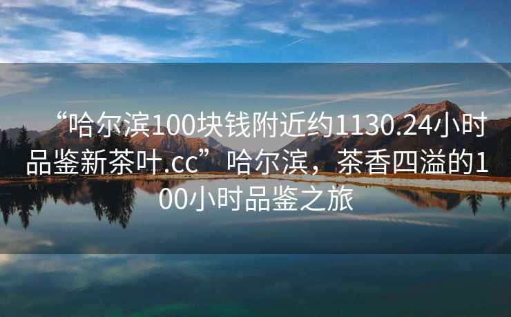 “哈爾濱100塊錢附近約1130.24小時品鑒新茶葉.cc”哈爾濱，茶香四溢的100小時品鑒之旅