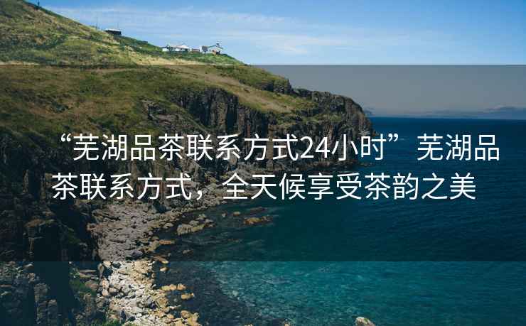 “蕪湖品茶聯(lián)系方式24小時(shí)”蕪湖品茶聯(lián)系方式，全天候享受茶韻之美