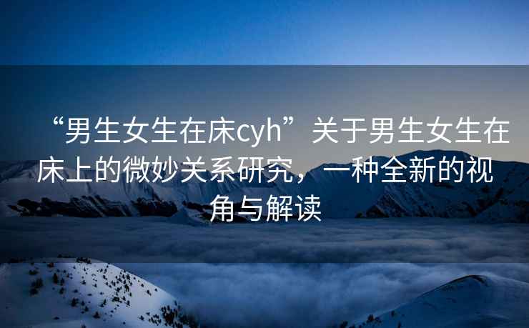 “男生女生在床cyh”關(guān)于男生女生在床上的微妙關(guān)系研究，一種全新的視角與解讀