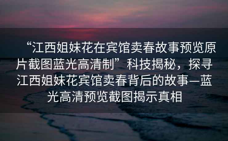 “江西姐妹花在賓館賣春故事預(yù)覽原片截圖藍(lán)光高清制”科技揭秘，探尋江西姐妹花賓館賣春背后的故事—藍(lán)光高清預(yù)覽截圖揭示真相