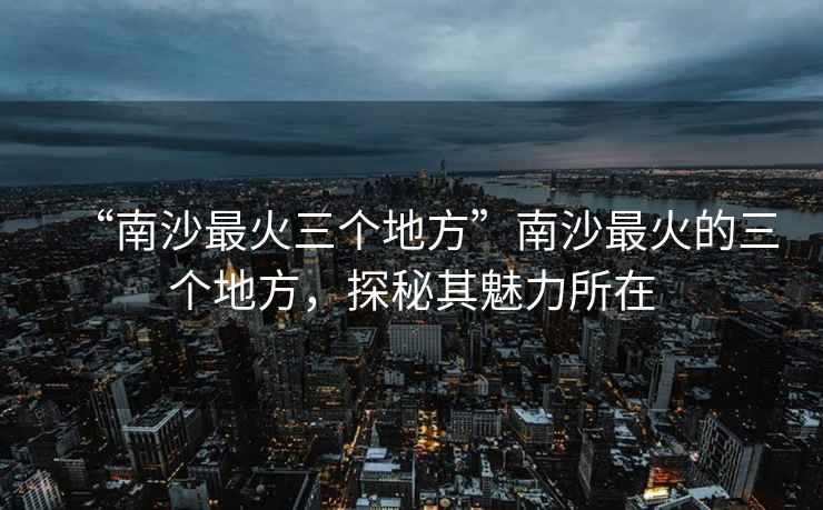 “南沙最火三個(gè)地方”南沙最火的三個(gè)地方，探秘其魅力所在