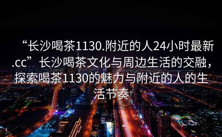 “長沙喝茶1130.附近的人24小時最新.cc”長沙喝茶文化與周邊生活的交融，探索喝茶1130的魅力與附近的人的生活節(jié)奏