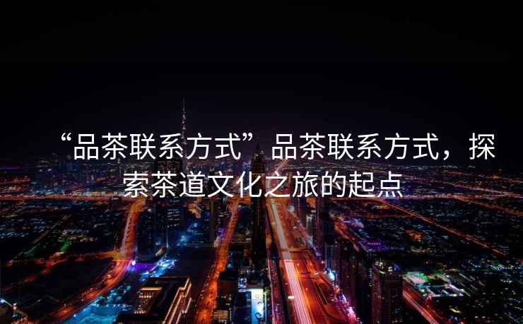 “品茶聯(lián)系方式”品茶聯(lián)系方式，探索茶道文化之旅的起點(diǎn)