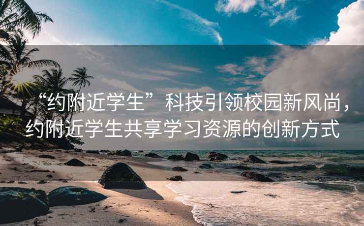 “約附近學生”科技引領校園新風尚，約附近學生共享學習資源的創(chuàng)新方式