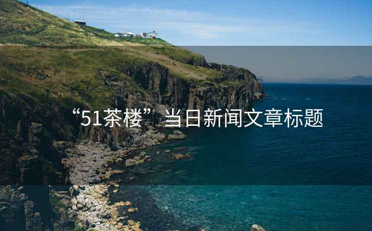 “51茶樓”當(dāng)日新聞文章標(biāo)題