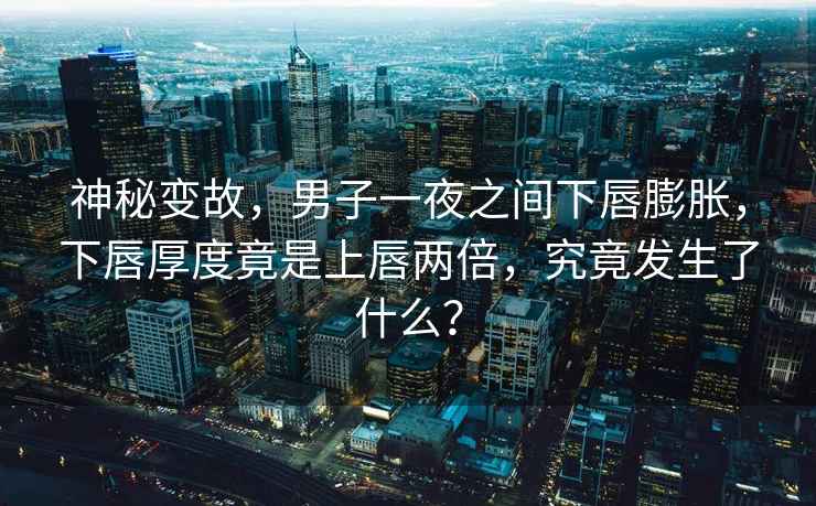 神秘變故，男子一夜之間下唇膨脹，下唇厚度竟是上唇兩倍，究竟發(fā)生了什么？