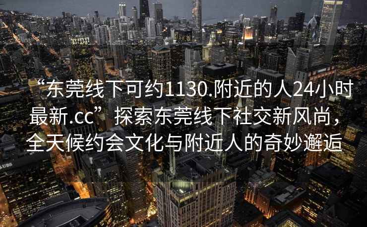 “東莞線下可約1130.附近的人24小時(shí)最新.cc”探索東莞線下社交新風(fēng)尚，全天候約會(huì)文化與附近人的奇妙邂逅