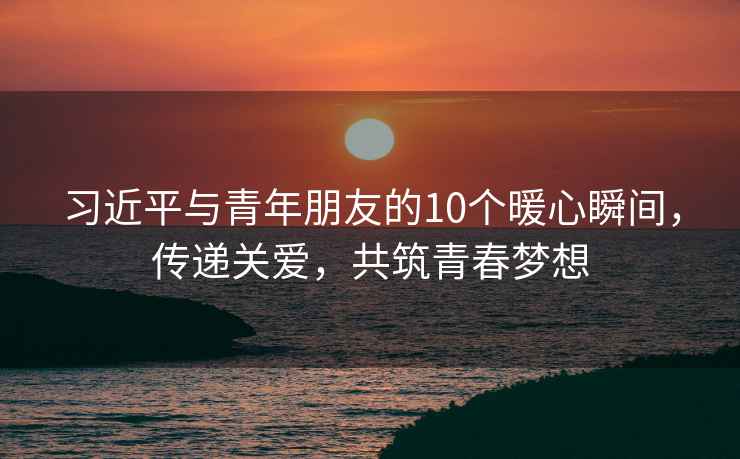 習(xí)近平與青年朋友的10個(gè)暖心瞬間，傳遞關(guān)愛，共筑青春夢(mèng)想