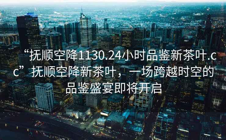“撫順空降1130.24小時品鑒新茶葉.cc”撫順空降新茶葉，一場跨越時空的品鑒盛宴即將開啟