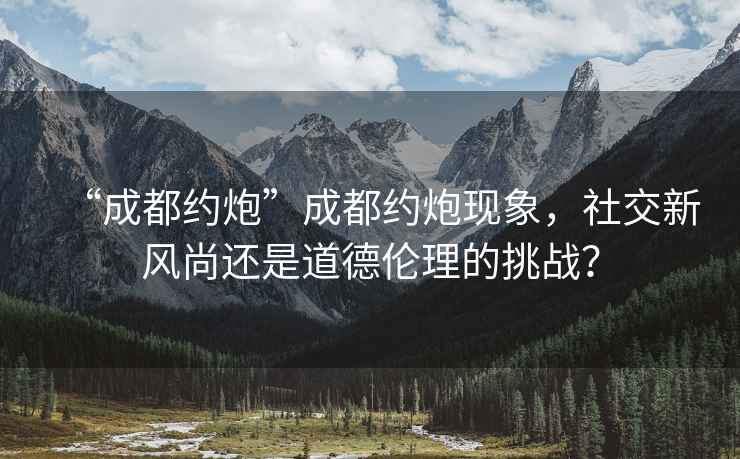 “成都約炮”成都約炮現(xiàn)象，社交新風(fēng)尚還是道德倫理的挑戰(zhàn)？