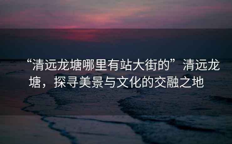 “清遠(yuǎn)龍?zhí)聊睦镉姓敬蠼值摹鼻暹h(yuǎn)龍?zhí)?，探尋美景與文化的交融之地