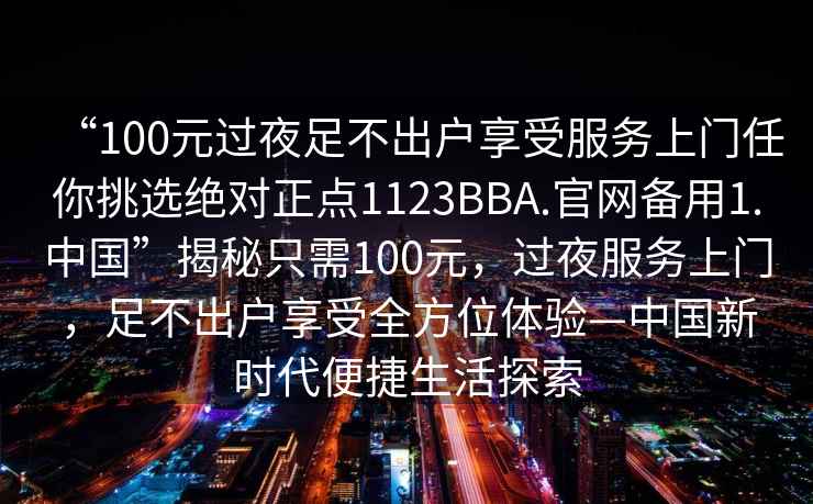 “100元過夜足不出戶享受服務上門任你挑選絕對正點1123BBA.官網(wǎng)備用1.中國”揭秘只需100元，過夜服務上門，足不出戶享受全方位體驗—中國新時代便捷生活探索
