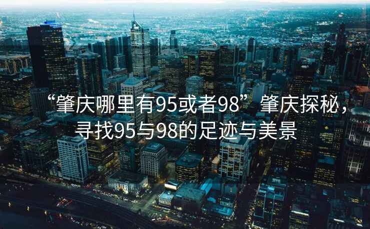 “肇慶哪里有95或者98”肇慶探秘，尋找95與98的足跡與美景