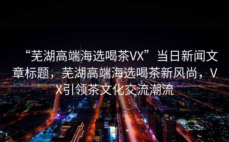 “蕪湖高端海選喝茶VX”當(dāng)日新聞文章標(biāo)題，蕪湖高端海選喝茶新風(fēng)尚，VX引領(lǐng)茶文化交流潮流